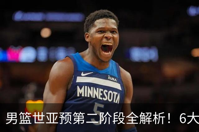 男篮世亚预第二阶段全解析！6大对手就位，中国男篮冲世界杯无容错空间